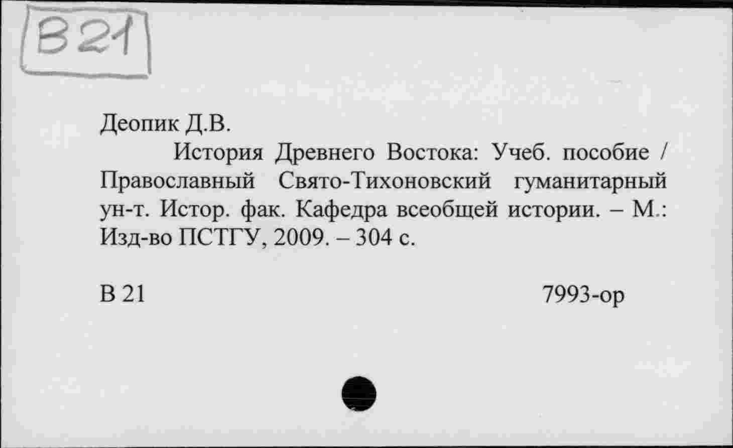 ﻿g 2-ї
Деопик Д.В.
История Древнего Востока: Учеб, пособие / Православный Свято-Тихоновский гуманитарный ун-т. Истор. фак. Кафедра всеобщей истории. - М : Изд-во ПСТГУ, 2009. - 304 с.
В 21
7993-ор